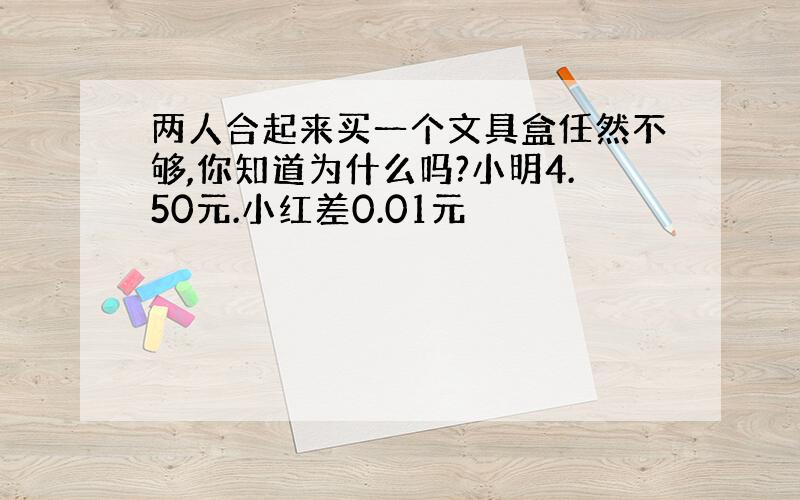 两人合起来买一个文具盒任然不够,你知道为什么吗?小明4.50元.小红差0.01元