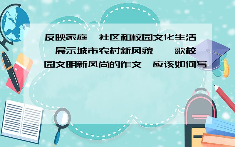 反映家庭、社区和校园文化生活、展示城市农村新风貌、讴歌校园文明新风尚的作文,应该如何写