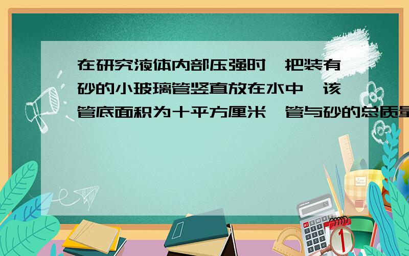 在研究液体内部压强时,把装有砂的小玻璃管竖直放在水中,该管底面积为十平方厘米,管与砂的总质量为100g,