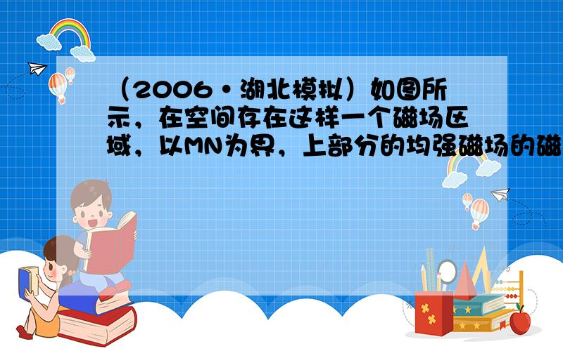 （2006•湖北模拟）如图所示，在空间存在这样一个磁场区域，以MN为界，上部分的均强磁场的磁感应强度为B1，下部分的匀强