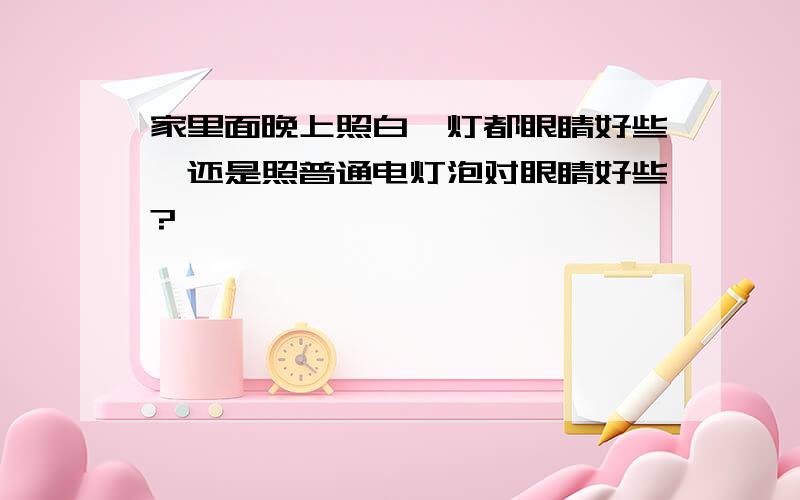 家里面晚上照白炽灯都眼睛好些,还是照普通电灯泡对眼睛好些?