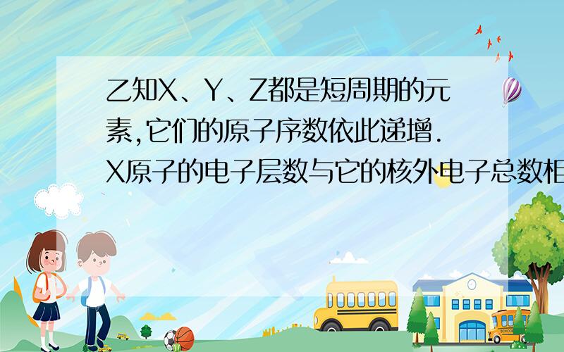 乙知X、Y、Z都是短周期的元素,它们的原子序数依此递增.X原子的电子层数与它的核外电子总数相同,而Z原子的最外层电子数是