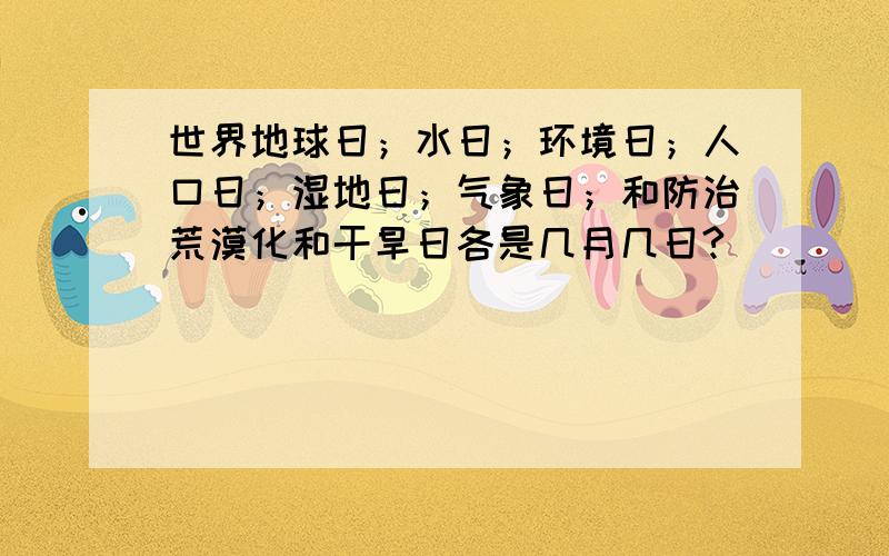 世界地球日；水日；环境日；人口日；湿地日；气象日；和防治荒漠化和干旱日各是几月几日?