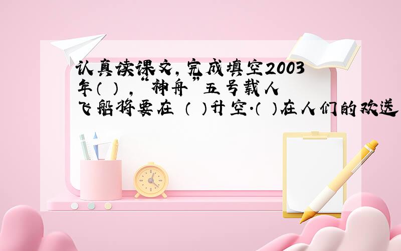 认真读课文,完成填空2003年（ ） ,“神舟”五号载人飞船将要在 （ ）升空.（ ）在人们的欢送下,登上飞船.9时整,