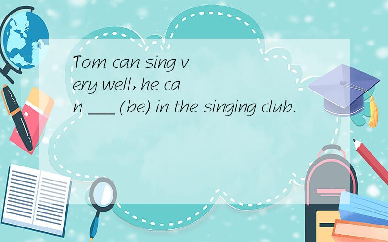 Tom can sing very well,he can ___(be) in the singing club.