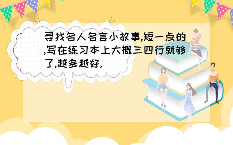 寻找名人名言小故事,短一点的,写在练习本上大概三四行就够了,越多越好,