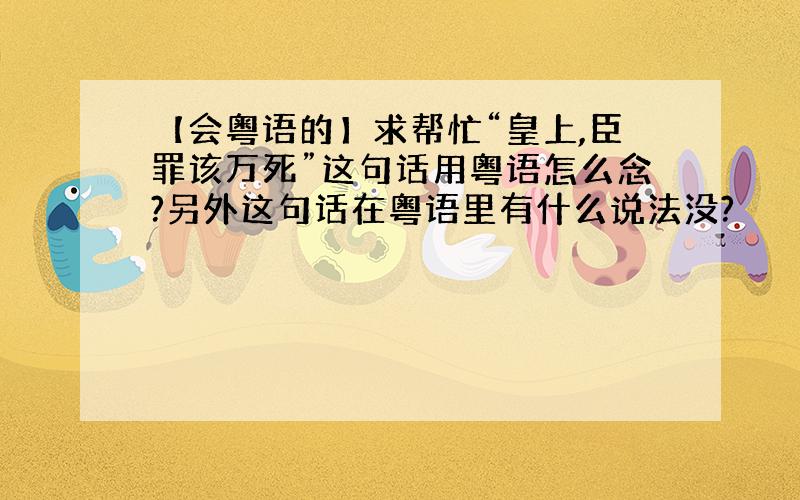 【会粤语的】求帮忙“皇上,臣罪该万死”这句话用粤语怎么念?另外这句话在粤语里有什么说法没?