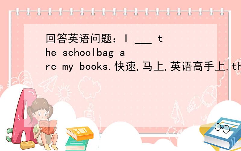 回答英语问题：I ___ the schoolbag are my books.快速,马上,英语高手上,thank yo