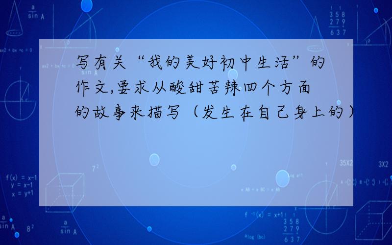 写有关“我的美好初中生活”的作文,要求从酸甜苦辣四个方面的故事来描写（发生在自己身上的）