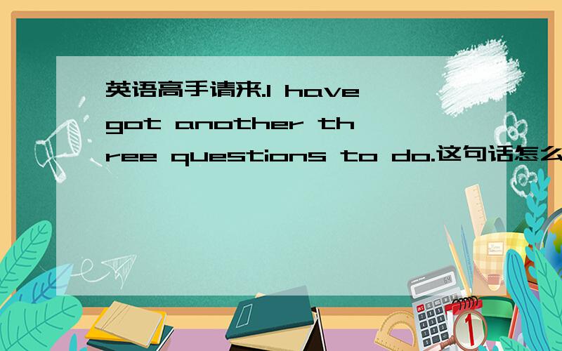 英语高手请来.I have got another three questions to do.这句话怎么翻译?为什么有