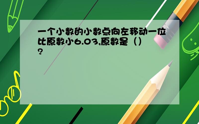 一个小数的小数点向左移动一位比原数小6.03,原数是（）?