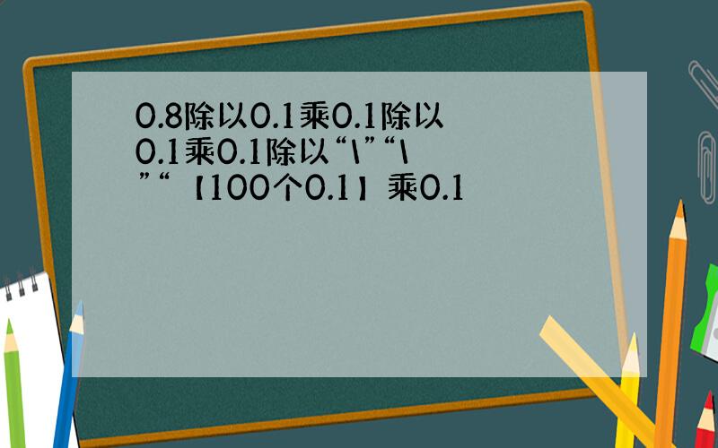 0.8除以0.1乘0.1除以0.1乘0.1除以“\”“\”“【100个0.1】乘0.1