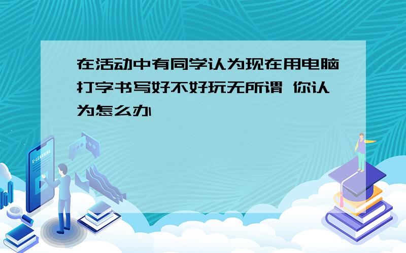 在活动中有同学认为现在用电脑打字书写好不好玩无所谓 你认为怎么办