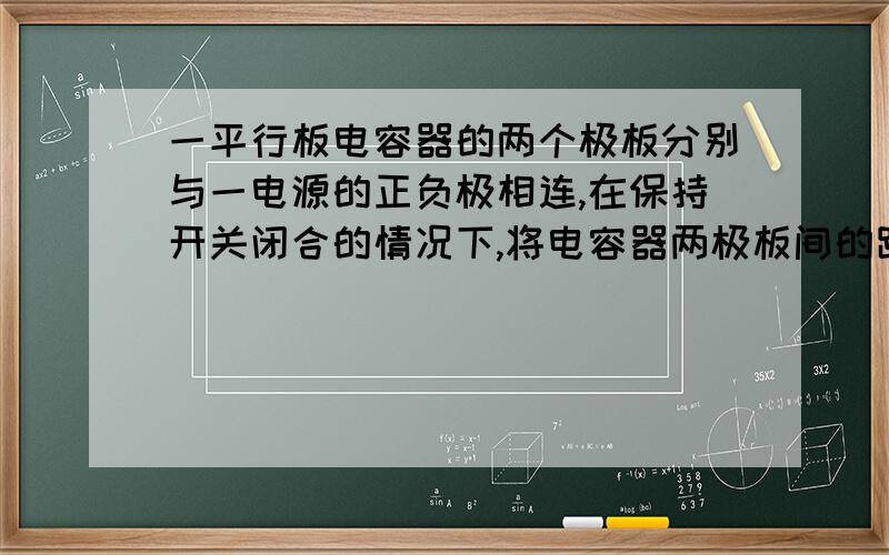 一平行板电容器的两个极板分别与一电源的正负极相连,在保持开关闭合的情况下,将电容器两极板间的距离增大,则电容器的电容C、