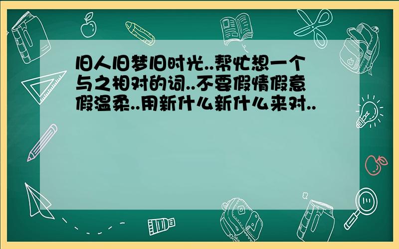 旧人旧梦旧时光..帮忙想一个与之相对的词..不要假情假意假温柔..用新什么新什么来对..