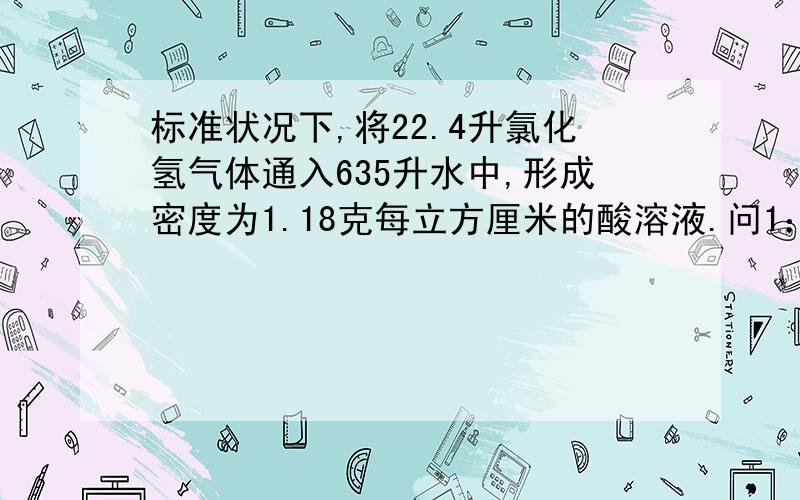 标准状况下,将22.4升氯化氢气体通入635升水中,形成密度为1.18克每立方厘米的酸溶液.问1：求其c和c% 问2：需