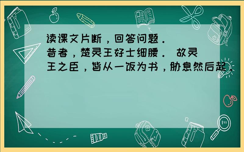 读课文片断，回答问题。 　　昔者，楚灵王好士细腰。 故灵王之臣，皆从一饭为书，胁息然后起。 比期年，朝有黧黑之色。 &n