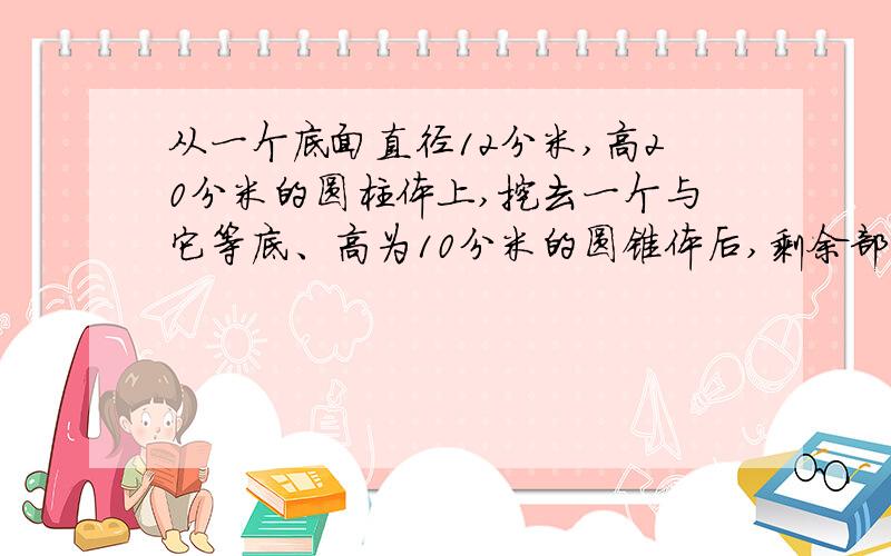 从一个底面直径12分米,高20分米的圆柱体上,挖去一个与它等底、高为10分米的圆锥体后,剩余部分的体积有多大?