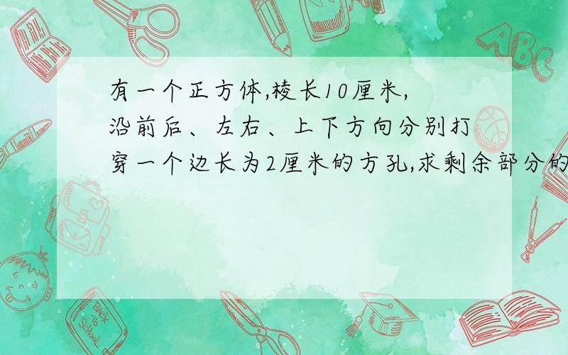 有一个正方体,棱长10厘米,沿前后、左右、上下方向分别打穿一个边长为2厘米的方孔,求剩余部分的表面积和体积分别是多少?