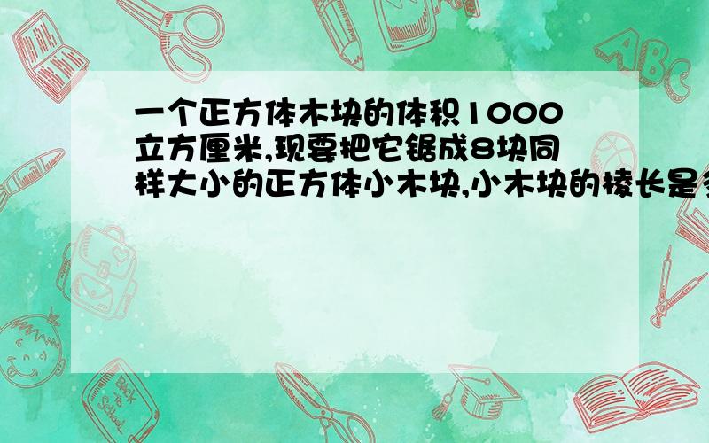 一个正方体木块的体积1000立方厘米,现要把它锯成8块同样大小的正方体小木块,小木块的棱长是多少?