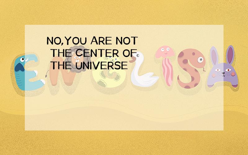 NO,YOU ARE NOT THE CENTER OF THE UNIVERSE