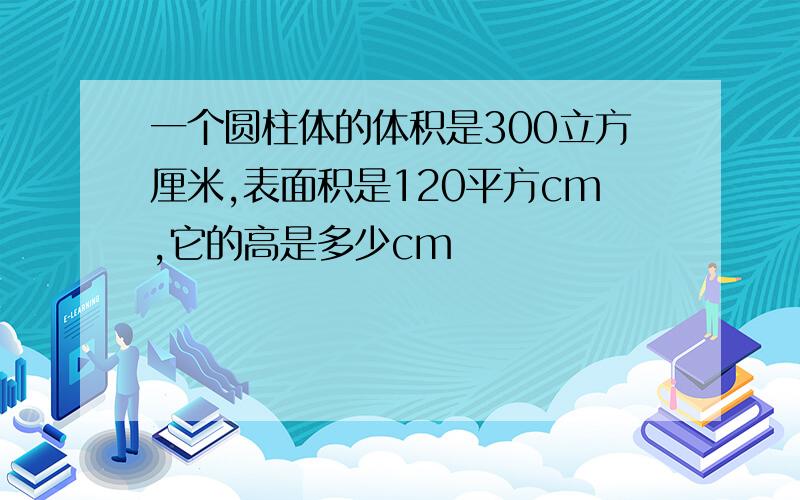 一个圆柱体的体积是300立方厘米,表面积是120平方cm,它的高是多少cm