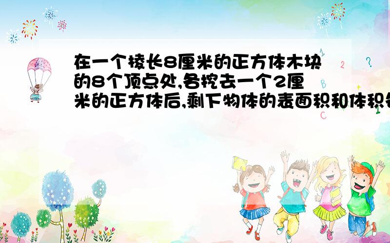 在一个棱长8厘米的正方体木块的8个顶点处,各挖去一个2厘米的正方体后,剩下物体的表面积和体积各是多少?