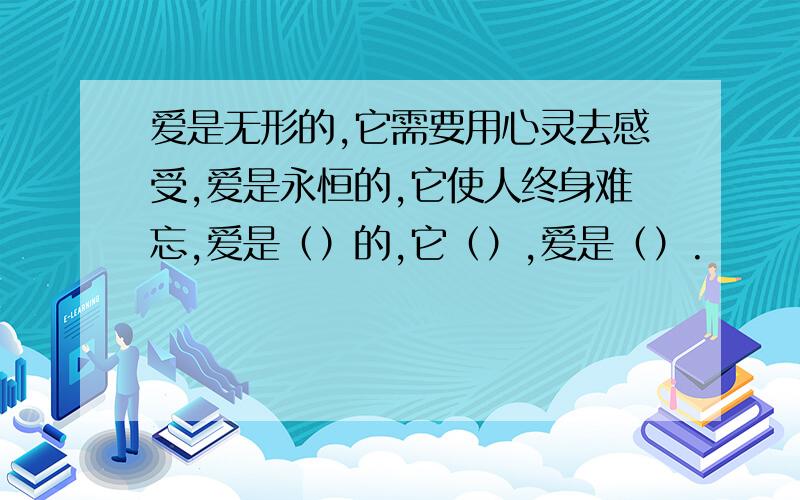 爱是无形的,它需要用心灵去感受,爱是永恒的,它使人终身难忘,爱是（）的,它（）,爱是（）.