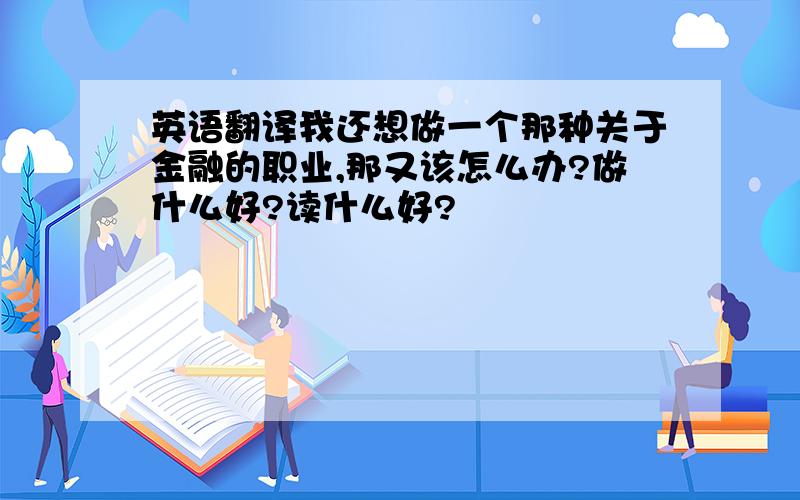 英语翻译我还想做一个那种关于金融的职业,那又该怎么办?做什么好?读什么好?