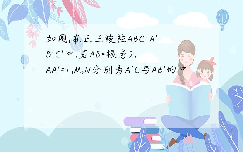 如图,在正三棱柱ABC-A'B'C'中,若AB=根号2,AA'=1,M,N分别为A'C与AB'的中