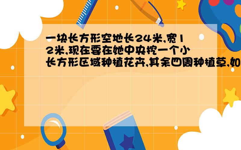 一块长方形空地长24米,宽12米,现在要在她中央挖一个小长方形区域种植花卉,其余四周种植草,如果四周宽度相等,小长方形的