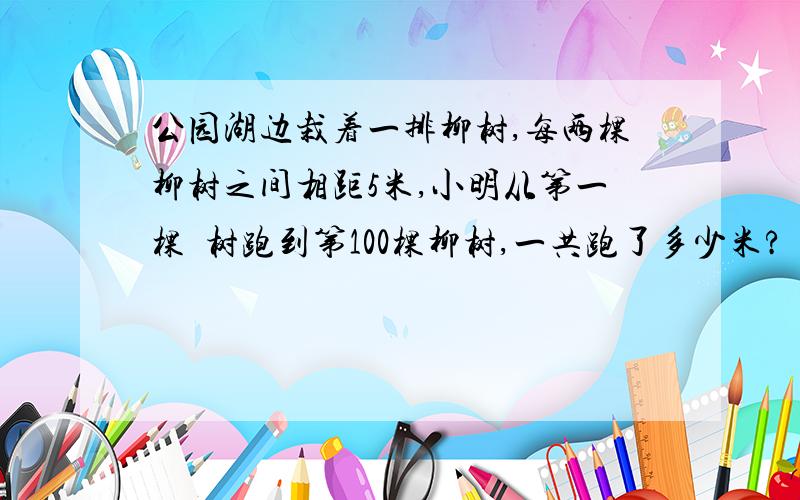 公园湖边栽着一排柳树,每两棵柳树之间相距5米,小明从第一棵枊树跑到第100棵柳树,一共跑了多少米?