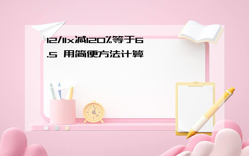 12/11x减120%等于6.5 用简便方法计算