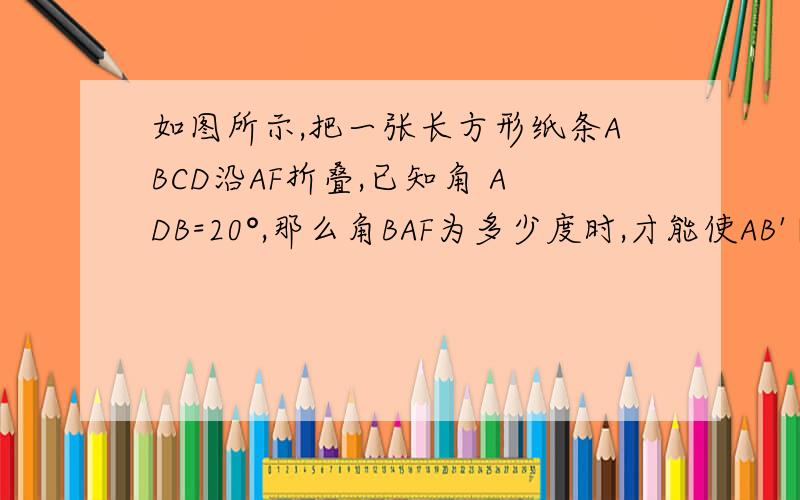 如图所示,把一张长方形纸条ABCD沿AF折叠,已知角 ADB=20°,那么角BAF为多少度时,才能使AB'∥BD?