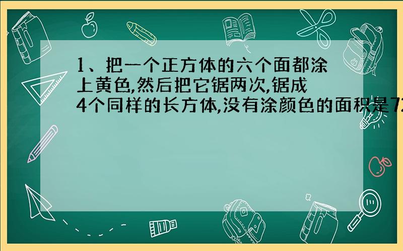 1、把一个正方体的六个面都涂上黄色,然后把它锯两次,锯成4个同样的长方体,没有涂颜色的面积是72平方厘米,则涂上黄色的面