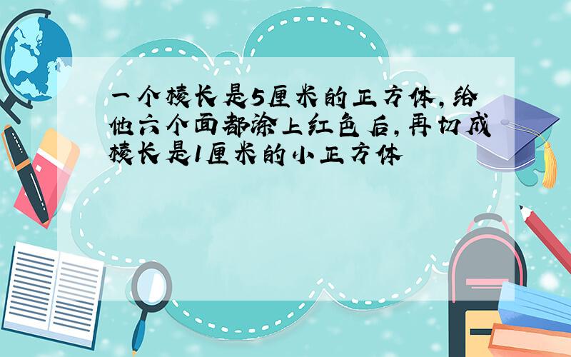 一个棱长是5厘米的正方体,给他六个面都涂上红色后,再切成棱长是1厘米的小正方体