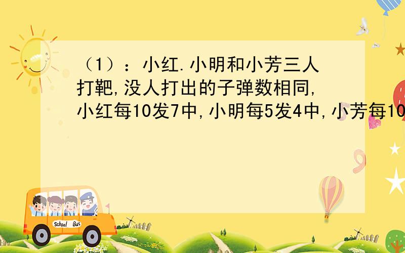 （1）：小红.小明和小芳三人打靶,没人打出的子弹数相同,小红每10发7中,小明每5发4中,小芳每10发9中.三人共打72