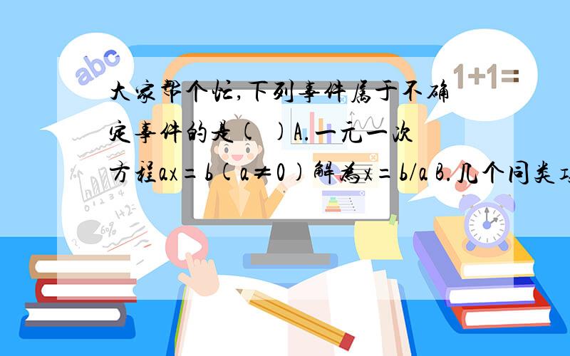 大家帮个忙,下列事件属于不确定事件的是( )A.一元一次方程ax=b(a≠0)解为x=b/a B.几个同类项想加和为一个