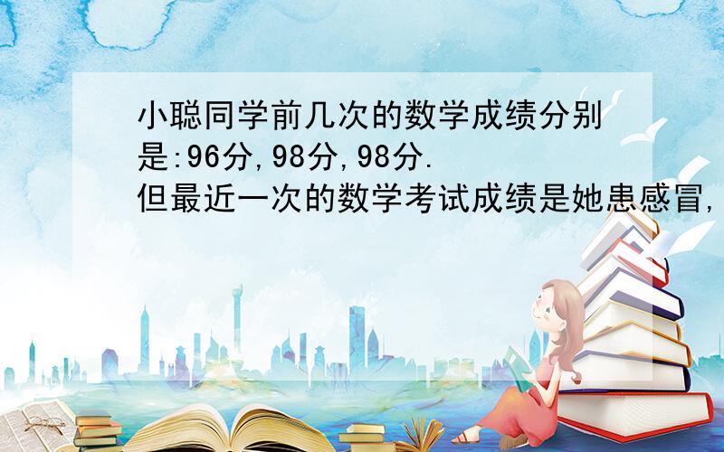 小聪同学前几次的数学成绩分别是:96分,98分,98分.但最近一次的数学考试成绩是她患感冒,并发烧,所以