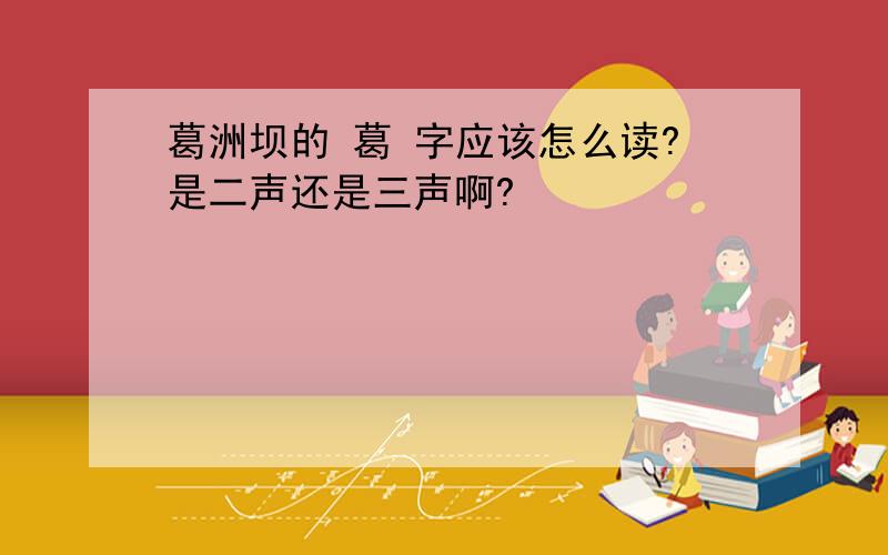 葛洲坝的 葛 字应该怎么读?是二声还是三声啊?