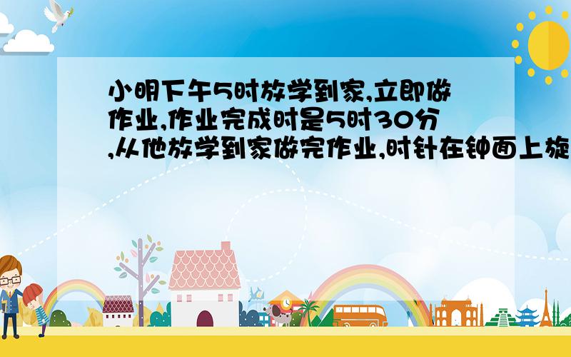 小明下午5时放学到家,立即做作业,作业完成时是5时30分,从他放学到家做完作业,时针在钟面上旋转了（ ）