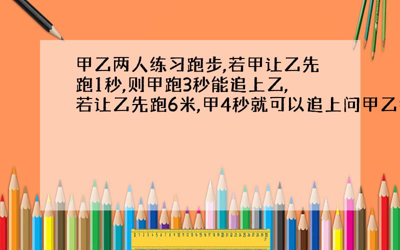 甲乙两人练习跑步,若甲让乙先跑1秒,则甲跑3秒能追上乙,若让乙先跑6米,甲4秒就可以追上问甲乙各跑几米