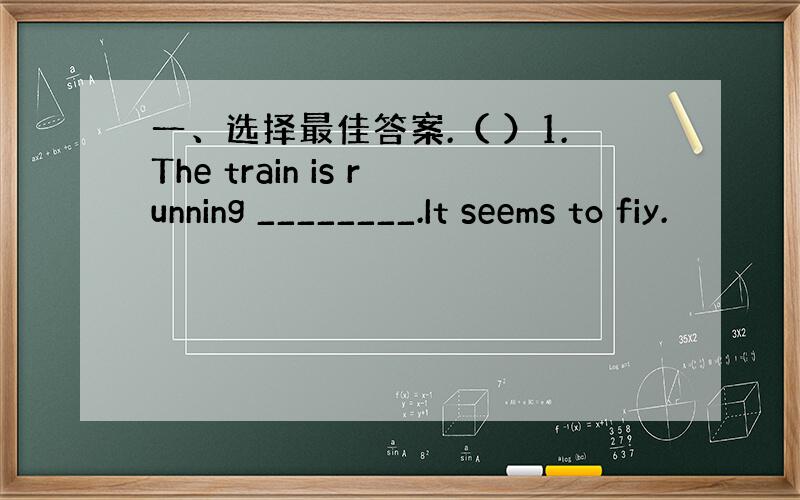 一、选择最佳答案.（ ）1.The train is running ________.It seems to fiy.