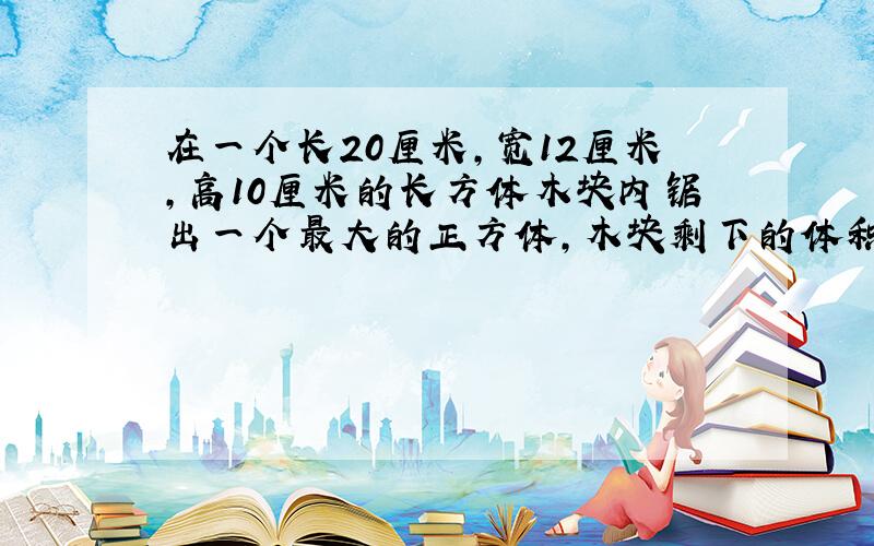 在一个长20厘米,宽12厘米,高10厘米的长方体木块内锯出一个最大的正方体,木块剩下的体积是多少