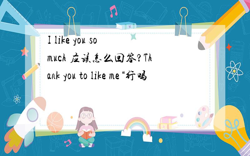 I like you so much 应该怎么回答?Thank you to like me“行吗