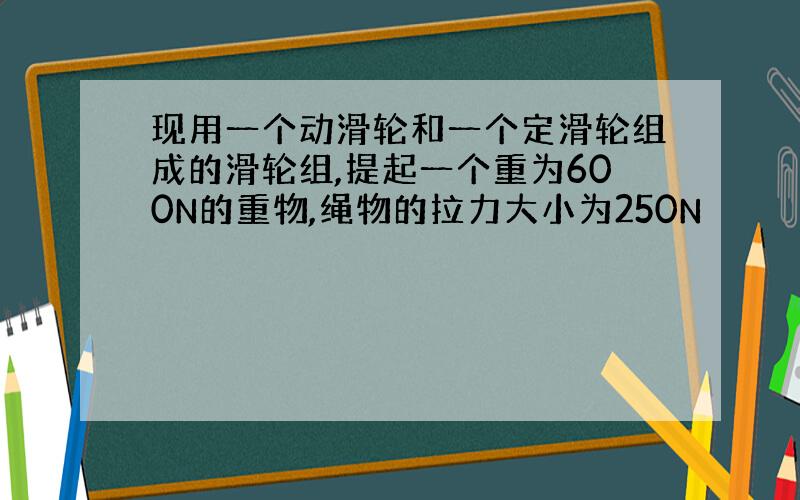 现用一个动滑轮和一个定滑轮组成的滑轮组,提起一个重为600N的重物,绳物的拉力大小为250N