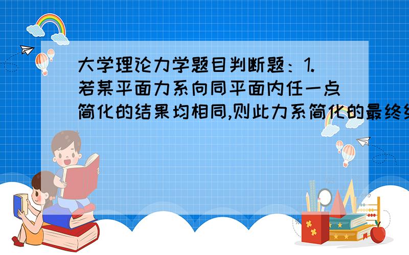 大学理论力学题目判断题：1.若某平面力系向同平面内任一点简化的结果均相同,则此力系简化的最终结果一定是一个平衡力系.2.