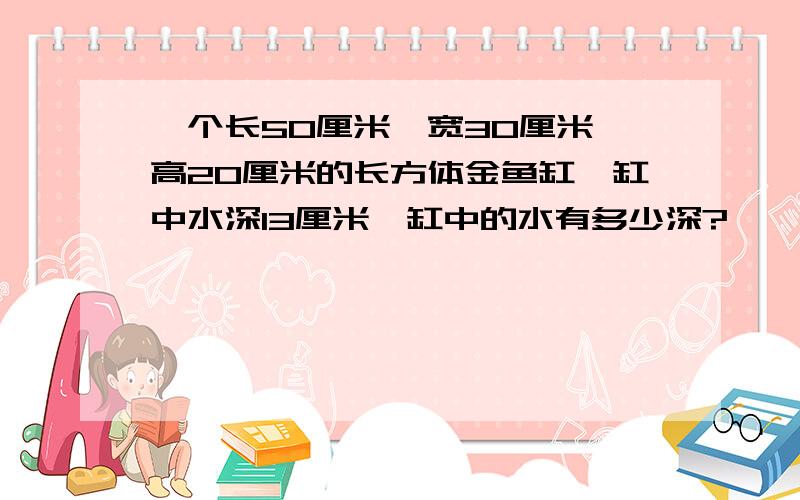 一个长50厘米,宽30厘米,高20厘米的长方体金鱼缸,缸中水深13厘米,缸中的水有多少深?