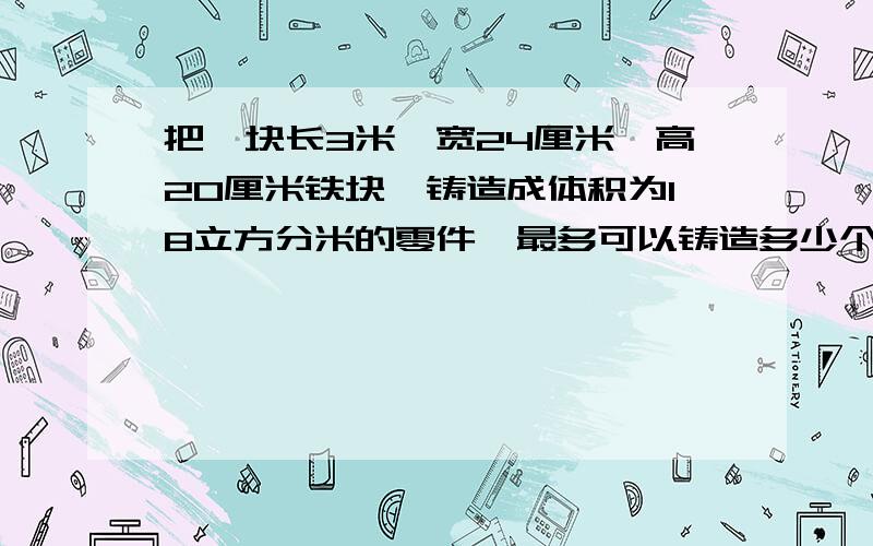 把—块长3米,宽24厘米,高20厘米铁块,铸造成体积为18立方分米的零件,最多可以铸造多少个这样的零件?