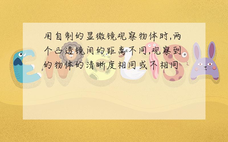 用自制的显微镜观察物体时,两个凸透镜间的距离不同,观察到的物体的清晰度相同或不相同